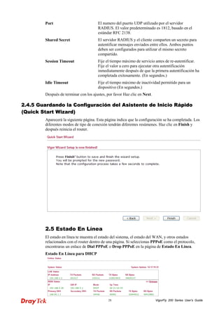 VigorFly 28 200 Series User’s Guide 
Port 
El numero del puerto UDP utilizado por el servidor RADIUS. El valor predeterminado es 1812, basado en el estándar RFC 2138. 
Shared Secret 
El servidor RADIUS y el cliente comparten un secreto para autentificar mensajes enviados entre ellos. Ambos puntos deben ser configurados para utilizar el mismo secreto compartido. 
Session Timeout 
Fije el tiempo máximo de servicio antes de re-autentificar. Fije el valor a cero para ejecutar otra autentificación inmediatamente después de que la primera autentificación ha completada exitosamente. (En segundos.) 
Idle Timeout 
Fije el tiempo máximo de inactividad permitido para un dispositivo (En segundos.) 
Después de terminar con los ajustes, por favor Haz clic en Next. 
22..44..55 GGuuaarrddaannddoo llaa CCoonnffiigguurraacciióónn ddeell AAssiisstteennttee ddee IInniicciioo RRááppiiddoo ((QQuuiicckk SSttaarrtt WWiizzaarrdd)) 
Aparecerá la siguiente página. Esta página indica que la configuración se ha completada. Los diferentes modos de tipo de conexión tendrán diferentes resúmenes. Haz clic en Finish y después reinicia el router. 
2.5 Estado En Línea 
El estado en línea te muestra el estado del sistema, el estado del WAN, y otros estados relacionados con el router dentro de una página. Si seleccionas PPPoE como el protocolo, encontraras un enlace de Dial PPPoE o Drop PPPoE en la página de Estado En Línea. 
Estado En Línea para DHCP  