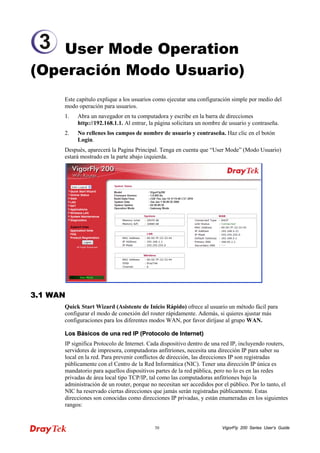 VigorFly 30 200 Series User’s Guide 
User Mode Operation (Operación Modo Usuario) 
Este capítulo explique a los usuarios como ejecutar una configuración simple por medio del modo operación para usuarios. 
1. Abra un navegador en tu computadora y escribe en la barra de direcciones http://192.168.1.1. Al entrar, la página solicitara un nombre de usuario y contraseña. 
2. No rellenes los campos de nombre de usuario y contraseña. Haz clic en el botón Login. 
Después, aparecerá la Pagina Principal. Tenga en cuenta que “User Mode” (Modo Usuario) estará mostrado en la parte abajo izquierda. 
33..11 WWAANN 
Quick Start Wizard (Asistente de Inicio Rápido) ofrece al usuario un método fácil para configurar el modo de conexión del router rápidamente. Además, si quieres ajustar más configuraciones para los diferentes modos WAN, por favor diríjase al grupo WAN. 
LLooss BBáássiiccooss ddee uunnaa rreedd IIPP ((PPrroottooccoolloo ddee IInntteerrnneett)) 
IP significa Protocolo de Internet. Cada dispositivo dentro de una red IP, incluyendo routers, servidores de impresora, computadoras anfitriones, necesita una dirección IP para saber su local en la red. Para prevenir conflictos de dirección, las direcciones IP son registradas públicamente con el Centro de la Red Informática (NIC). Tener una dirección IP única es mandatorio para aquellos dispositivos partes de la red pública, pero no lo es en las redes privadas de área local tipo TCP/IP, tal como las computadoras anfitriones bajo la administración de un router, porque no necesitan ser accedidos por el público. Por lo tanto, el NIC ha reservado ciertas direcciones que jamás serán registradas públicamente. Estas direcciones son conocidas como direcciones IP privadas, y están enumeradas en los siguientes rangos: 
3  