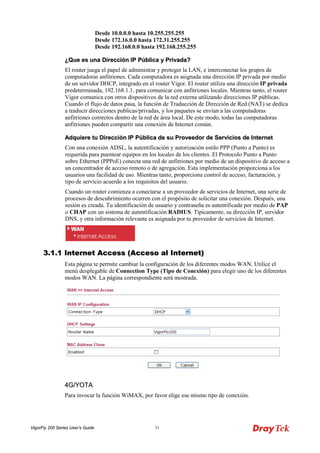 VigorFly 200 Series User’s Guide 31 
Desde 10.0.0.0 hasta 10.255.255.255 Desde 172.16.0.0 hasta 172.31.255.255 Desde 192.168.0.0 hasta 192.168.255.255 
¿QQuuee eess uunnaa DDiirreecccciióónn IIPP PPúúbblliiccaa yy PPrriivvaaddaa?? 
El router juega el papel de administrar y proteger la LAN, e interconectar los grupos de computadoras anfitriones. Cada computadora es asignada una dirección IP privada por medio de un servidor DHCP, integrado en el router Vigor. El router utiliza una dirección IP privada predeterminada, 192.168.1.1, para comunicar con anfitriones locales. Mientras tanto, el router Vigor comunica con otros dispositivos de la red externa utilizando direcciones IP públicas. Cuando el flujo de datos pasa, la función de Traducción de Dirección de Red (NAT) se dedica a traducir direcciones publicas/privadas, y los paquetes se envían a las computadoras anfitriones correctos dentro de la red de área local. De este modo, todas las computadoras anfitriones pueden compartir una conexión de Internet común. 
AAddqquuiieerree ttuu DDiirreecccciióónn IIPP PPúúbblliiccaa ddee ssuu PPrroovveeeeddoorr ddee SSeerrvviicciiooss ddee IInntteerrnneett 
Con una conexión ADSL, la autentificación y autorización estilo PPP (Punto a Punto) es requerida para puentear equipos en los locales de los clientes. El Protocolo Punto a Punto sobre Ethernet (PPPoE) conecta una red de anfitriones por medio de un dispositivo de acceso a un concentrador de acceso remoto o de agregación. Esta implementación proporciona a los usuarios una facilidad de uso. Mientras tanto, proporciona control de acceso, facturación, y tipo de servicio acuerdo a los requisitos del usuario. 
Cuando un router comienza a conectarse a un proveedor de servicios de Internet, una serie de procesos de descubrimiento ocurren con el propósito de solicitar una conexión. Después, una sesión es creada. Tu identificación de usuario y contraseña es autentificada por medio de PAP o CHAP con un sistema de autentificación RADIUS. Típicamente, su dirección IP, servidor DNS, y otra información relevante es asignada por tu proveedor de servicios de Internet. 
33..11..11 IInntteerrnneett AAcccceessss ((AAcccceessoo aall IInntteerrnneett)) 
Esta página te permite cambiar la configuración de los diferentes modos WAN. Utilice el menú desplegable de Connection Type (Tipo de Conexión) para elegir uno de los diferentes modos WAN. La página correspondiente será mostrada. 
44GG//YYOOTTAA 
Para invocar la función WiMAX, por favor elige ese mismo tipo de conexión.  