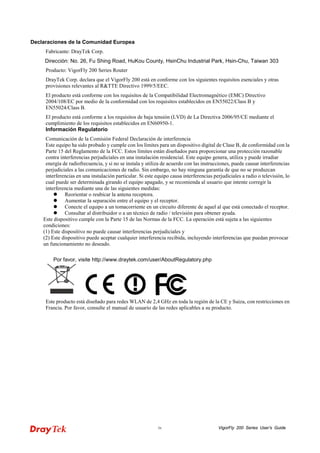 VigorFly iv 200 Series User’s Guide 
Declaraciones de la Comunidad Europea 
Fabricante: DrayTek Corp. 
Dirección: No. 26, Fu Shing Road, HuKou County, HsinChu Industrial Park, Hsin-Chu, Taiwan 303 
Producto: VigorFly 200 Series Router 
DrayTek Corp. declara que el VigorFly 200 está en conforme con los siguientes requisitos esenciales y otras provisiones relevantes al R&TTE Directivo 1999/5/EEC. 
El producto está conforme con los requisitos de la Compatibilidad Electromagnético (EMC) Directivo 2004/108/EC por medio de la conformidad con los requisitos establecidos en EN55022/Class B y EN55024/Class B. 
El producto está conforme a los requisitos de baja tensión (LVD) de La Directiva 2006/95/CE mediante el cumplimiento de los requisitos establecidos en EN60950-1. 
Información Regulatorio 
Comunicación de la Comisión Federal Declaración de interferencia 
Este equipo ha sido probado y cumple con los límites para un dispositivo digital de Clase B, de conformidad con la Parte 15 del Reglamento de la FCC. Estos límites están diseñados para proporcionar una protección razonable contra interferencias perjudiciales en una instalación residencial. Este equipo genera, utiliza y puede irradiar energía de radiofrecuencia, y si no se instala y utiliza de acuerdo con las instrucciones, puede causar interferencias perjudiciales a las comunicaciones de radio. Sin embargo, no hay ninguna garantía de que no se produzcan interferencias en una instalación particular. Si este equipo causa interferencias perjudiciales a radio o televisión, lo cual puede ser determinada girando el equipo apagado, y se recomienda al usuario que intente corregir la interferencia mediante una de las siguientes medidas: 
 Reorientar o reubicar la antena receptora. 
 Aumentar la separación entre el equipo y el receptor. 
 Conecte el equipo a un tomacorriente en un circuito diferente de aquel al que está conectado el receptor. 
 Consultar al distribuidor o a un técnico de radio / televisión para obtener ayuda. 
Este dispositivo cumple con la Parte 15 de las Normas de la FCC. La operación está sujeta a las siguientes condiciones: (1) Este dispositivo no puede causar interferencias perjudiciales y (2) Este dispositivo puede aceptar cualquier interferencia recibida, incluyendo interferencias que puedan provocar un funcionamiento no deseado. 
Por favor, visite http://www.draytek.com/user/AboutRegulatory.php 
Este producto está diseñado para redes WLAN de 2,4 GHz en toda la región de la CE y Suiza, con restricciones en Francia. Por favor, consulte el manual de usuario de las redes aplicables a su producto.  