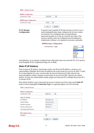 VigorFly 32 200 Series User’s Guide 
WAN Backup Configuration 
Si quieres tener respaldo WAN para tal tipo, por favor use el menú desplegable para elegir cualquiera de los otros modos de conexión. Las configuraciones correspondientes aparecerán basadas en el tipo de conexión que eliges. Para mayores detalles sobre las configuraciones de parámetros, simplemente refiérase a las siguientes secciones explicadas. 
Generalmente, no se requiere configuraciones adicionales para una conexión 4G. Si no quieres tener Respaldo WAN, simplemente haga clic en Next. 
SSttaattiicc IIPP ((IIPP EEssttaattiiccoo)) 
Para el modo de IP estático, típicamente recibes una dirección IP pública y estática o una subred pública (Múltiple direcciones IP públicas) de tu proveedor de servicios de DSL o Cable. En la mayoridad de los casos, un proveedor de servicios Internet de Cable ofrecerá una dirección pública estática, mientras un proveedor de servicios de DSL ofrecerá una subred publica. Si tiene una subred pública puede asignar una dirección IP o múltiple direcciones IP a la interfaz WAN. 
Para utilizar Estático como el protocolo de acceso a internet, por favor elige modo Static IP desde el menú desplegable Connection Type. La siguiente página web será mostrada.  