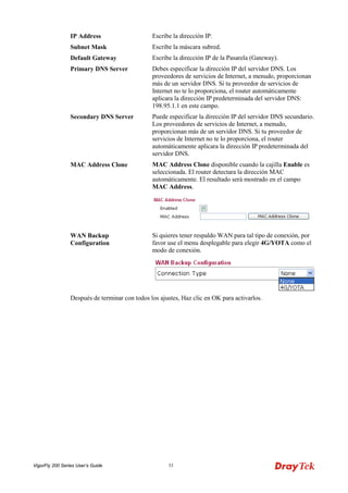 VigorFly 200 Series User’s Guide 33 
IP Address 
Escribe la dirección IP. 
Subnet Mask 
Escribe la máscara subred. 
Default Gateway 
Escribe la dirección IP de la Pasarela (Gateway). 
Primary DNS Server 
Debes especificar la dirección IP del servidor DNS. Los proveedores de servicios de Internet, a menudo, proporcionan más de un servidor DNS. Si tu proveedor de servicios de Internet no te lo proporciona, el router automáticamente aplicara la dirección IP predeterminada del servidor DNS: 198.95.1.1 en este campo. 
Secondary DNS Server 
Puede especificar la dirección IP del servidor DNS secundario. Los proveedores de servicios de Internet, a menudo, proporcionan más de un servidor DNS. Si tu proveedor de servicios de Internet no te lo proporciona, el router automáticamente aplicara la dirección IP predeterminada del servidor DNS. 
MAC Address Clone 
MAC Address Clone disponible cuando la cajilla Enable es seleccionada. El router detectara la dirección MAC automáticamente. El resultado será mostrado en el campo MAC Address. 
WAN Backup Configuration 
Si quieres tener respaldo WAN para tal tipo de conexión, por favor use el menu desplegable para elegir 4G/YOTA como el modo de conexión. 
Después de terminar con todos los ajustes, Haz clic en OK para activarlos.  