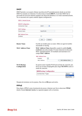 VigorFly 34 200 Series User’s Guide 
DDHHCCPP 
DHCP permite a un usuario obtener una dirección IP automáticamente desde un servidor DHCP en situado en el Internet. Si seleccionas el modo DHCP, el servidor DHCP de tu proveedor de servicios Internet asignara una dirección dinámica a tu router automáticamente. No es necesario de tu parte cambiar alguna configuración. 
Router Name 
Escribe un nombre para su router. Debe ser igual al nombre encontrado en Syslog. 
MAC Address Clone 
MAC Address Clone disponible cuando la cajilla Enable (Activar) esta seleccionada. El router detectara la dirección MAC automáticamente. El resultado será mostrado en el campo MAC Address. 
WAN Backup Configuration 
Si quieres tener respaldo WAN para tal tipo de conexión, por favor use el menu desplegable para elegir 4G/YOTA como el modo de conexión. 
Después de terminar con los ajustes, Haz clic en OK para activarlos. 
PPPPPPooEE 
Para elegir a PPPoE como el protocolo de acceso a Internet, por favor seleccione PPPoE desde el menú Internet Access. La siguiente página web se mostrara.  