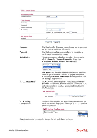 VigorFly 200 Series User’s Guide 35 
Username 
Escribe el nombre de usuario proporcionado por su proveedor de servicios de internet en este campo. 
Password 
Escribe la contraseña proporcionada por su proveedor de servicios de internet en este campo. 
Redial Policy 
Si deseas estar conectado a Internet todo el tiempo, puede elegir Always On (Siempre Encendido). Si no, elige Connect on Demand (Conecta por Demanda). 
Idle Time - Fije el tiempo máximo de inactividad permitido antes de que la conexión a internet se apaga (En segundos.) Cuando eliges Connect on Demand, debes ingresar un valor en el campo proporcionado. 
MAC Address Clone 
MAC Address Clone disponible cuando la cajilla Enable (Activar) se selecciona. El router detectara la dirección MAC automáticamente. El resultado será mostrado en el campo MAC Address. 
WAN Backup Configuration 
Si quieres tener respaldo WAN para tal tipo de conexión, por favor use el menu desplegable para elegir 4G/YOTA como el modo de conexión. 
Después de terminar con todos los ajustes, Haz clic en OK para activarlos.  