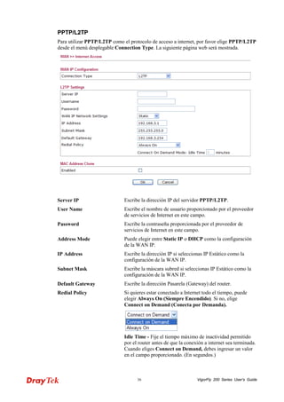 VigorFly 36 200 Series User’s Guide 
PPPPTTPP//LL22TTPP 
Para utilizar PPTP/L2TP como el protocolo de acceso a internet, por favor elige PPTP/L2TP desde el menú desplegable Connection Type. La siguiente página web será mostrada. 
Server IP 
Escribe la dirección IP del servidor PPTP/L2TP. 
User Name 
Escribe el nombre de usuario proporcionado por el proveedor de servicios de Internet en este campo. 
Password 
Escribe la contraseña proporcionada por el proveedor de servicios de Internet en este campo. 
Address Mode 
Puede elegir entre Static IP o DHCP como la configuración de la WAN IP. 
IP Address 
Escribe la dirección IP si seleccionas IP Estático como la configuración de la WAN IP. 
Subnet Mask 
Escribe la máscara subred si seleccionas IP Estático como la configuración de la WAN IP. 
Default Gateway 
Escribe la dirección Pasarela (Gateway) del router. 
Redial Policy 
Si quieres estar conectado a Internet todo el tiempo, puede elegir Always On (Siempre Encendido). Si no, elige Connect on Demand (Conecta por Demanda). 
Idle Time - Fije el tiempo máximo de inactividad permitido por el router antes de que la conexión a internet sea terminada. Cuando eliges Connect on Demand, debes ingresar un valor en el campo proporcionado. (En segundos.)  