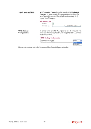 VigorFly 200 Series User’s Guide 37 
MAC Address Clone 
MAC Address Clone disponible cuando la cajilla Enable (Activar) es seleccionada. El router detectará la dirección MAC automáticamente. El resultado será mostrado en el campo MAC Address. 
WAN Backup Configuration 
Si quieres tener respaldo WAN para tal tipo de conexión, por favor use el menu desplegable para elegir 4G/YOTA como el modo de conexión. 
Después de terminar con todos los ajustes, Haz clic en OK para activarlos.  