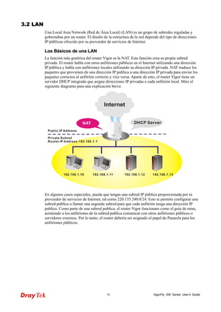 VigorFly 38 200 Series User’s Guide 
33..22 LLAANN 
Una Local Area Network (Red de Área Local) (LAN) es un grupo de subredes reguladas y gobernabas por un router. El diseño de la estructura de la red depende del tipo de direcciones IP públicas ofrecido por su proveedor de servicios de Internet. 
LLooss BBáássiiccooss ddee uunnaa LLAANN 
La función más genérica del router Vigor es la NAT. Esta función crea su propia subred privada. El router habla con otros anfitriones públicos en el Internet utilizando una dirección IP pública y habla con anfitriones locales utilizando su dirección IP privada. NAT traduce los paquetes que provienen de una dirección IP publica a una dirección IP privada para enviar los paquetes correctos al anfitrión correcto y vice versa. Aparte de esto, el router Vigor tiene un servidor DHCP integrado que asigna direcciones IP privadas a cada anfitrión local. Mire el siguiente diagramo para una explicación breve. 
En algunos casos especiales, pueda que tengas una subred IP pública proporcionada por tu proveedor de servicios de Internet, tal como 220.135.240.0/24. Esto te permite configurar una subred pública o llamar una segunda subred para que cada anfitrión tenga una dirección IP publica. Como parte de una subred publica, el router Vigor funcionara como el guía de rutas, asistiendo a los anfitriones de la subred publica comunicar con otros anfitriones públicos o servidores externos. Por lo tanto, el router debería ser asignado el papel de Pasarela para los anfitriones públicos.  