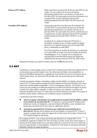 VigorFly 200 Series User’s Guide 41 
Primary DNS Address 
Debes especificar una dirección IP del servidor DNS en este campo. Los proveedores de servicios de Internet típicamente proporcionan a sus clientes con más de un Servidor DNS. Si tu proveedor de servicios de Internet no te lo proporciona, el router aplicara la dirección IP predeterminada del Servidor DNS:194.190.6.66 en este campo. 
Secondary DNS Address 
Aquí puede especificar una dirección IP secundario del servidor DNS. Los proveedores de servicios de Internet típicamente proporcionan a sus clientes con más de un Servidor DNS. Si tu proveedor de servicios de Internet no te lo proporciona, el router aplicara la dirección IP secundario predeterminada del Servidor DNS:194.98.0.1 en este campo. 
Si ambos de los campos de dirección IP Primario y Secundario se dejan vacios, el router asignara su propia dirección a los usuarios locales como un servidor DNS proxy y mantendrá un cache DNS. 
Si la dirección IP de un nombre de dominio ya se encuentra en el cache DNS, el router resolverá el nombre de dominio inmediatamente. Si no, el router envía el paquete de solicitud DNS al servidor DNS externo por medio del establecimiento de una conexión WAN (ej. DSL/Cable) 
Después de terminar con todos los ajustes, Haz clic en OK para activarlos. 
33..33 NNAATT 
Usualmente, el router trabaja como un router NAT (Traducción de Dirección de Red). NAT es un mecanismo que permite mapear una o dos direcciones privadas a una sola pública. La dirección IP pública típicamente es asignada por tu proveedor de servicios de Internet, por la cual te puede cobrar. Las direcciones IP privadas solo son reconocidas por los anfitriones internos. 
Cuando los paquetes salientes, destinados a algún servidor público en internet, alcanzan el router NAT, el router cambia su propia dirección original a la dirección IP pública del router, selecciona el puerto público disponible, y envía a los paquetes salientes. A la misma vez, el router crea una entrada en la tabla para memorizar esa dirección/relación de mapeo de puerto. Cuando el servidor público responde, el tráfico de ingreso, por supuesto, se destina a la dirección IP pública del router. El router hará la inversión basada en esta tabla. Por lo tanto, el anfitrión interno puede comunicar con el anfitrión externo sin problemas. 
Los beneficios del NAT incluyen: 
 Ahorro en gastos relacionados con la aplicación de una dirección IP publica y aplica el uso efectivo de una dirección IP. NAT permite a las direcciones IP internas de los anfitriones locales ser traducidas a una sola dirección IP pública, como resultado solo puede tener una dirección IP entre todos los anfitriones internos. 
 Aumenta la seguridad de la red interna por medio del oscurecimiento de la dirección IP. Muchos de los ataques de red son dirigidos a la dirección IP. Ya que el atacante no puede darse cuenta de ninguna de las direcciones IP privadas, la función de NAT puede proteger la red interna. 
En la página de NAT, veras la dirección IP privada definida en el estándar RFC-1918. Usualmente ocupamos la subred 192.168.1.0/24 para el router. Como antes mencionado, la función de NAT puede mapear una o más direcciones IP y/o puertos de servicio a diferentes servicios especificados. In otras palabras, la función de NAT puede ser alcanzada utilizando diferentes métodos de mapea de puertos.  
