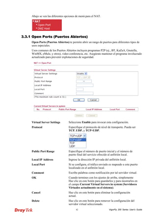 VigorFly 42 200 Series User’s Guide 
Abajo se ven las diferentes opciones de menú para el NAT. 
33..33..11 OOppeenn PPoorrttss ((PPuueerrttooss AAbbiieerrttooss)) 
Open Ports (Puertos Abiertos) te permite abrir un rango de puertos para diferentes tipos de usos especiales. 
Usos comunes de los Puertos Abiertos incluyen programas P2P (ej., BT, KaZaA, Gnutella, WinMX, eMule, y otros), video conferencia, etc. Asegúrate mantener el programa involucrado actualizado para prevenir explotaciones de seguridad. 
Virtual Server Settings 
Seleccione Enable para invocar esta configuración. 
Protocol 
Especifique el protocolo de nivel de transporte. Pueda ser TCP, UDP, y TCP+UDP. 
Public Port Range 
Especifique el número de puerto inicial y el número de puerto final del servicio ofrecido al anfitrión local. 
Local IP Address 
Ingrese la dirección IP privada del anfitrión local. 
Local Port 
Si se configura, el tráfico enviado es mapeado a este puerto localizado en el anfitrión local. 
Comment 
Escribe palabras como notificación por tal servidor virtual. 
OK 
Cuando termines con los ajustes de arriba, simplemente Haz clic en este botón para guardarlos y para mostrarlos en el campo Current Virtual Servers in system (Servidores Virtuales actualmente en el sistema). 
Cancel 
Haz clic en este botón para eliminar la configuración actual. 
Delete 
Haz clic en este botón para remover la configuración del servidor virtual seleccionado.  