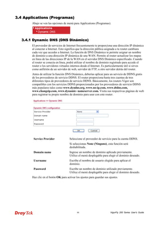 VigorFly 44 200 Series User’s Guide 
33..44 AApppplliiccaattiioonnss ((PPrrooggrraammaass)) 
Abajo se ven las opciones de menú para Applications (Programas). 
33..44..11 DDyynnaammiicc DDNNSS ((DDNNSS DDiinnáámmiiccoo)) 
El proveedor de servicios de Internet frecuentemente te proporciona una dirección IP dinámica al conectar a Internet. Esto significa que la dirección pública asignada a tu router cambiara cada vez que accedes a Internet. La función de DNS Dinámico te permite asignar un nombre de dominio a una dirección IP dinámica de una WAN. Permite al router actualizar los mapas en línea de las direcciones IP de la WAN en el servidor DNS Dinámico especificado. Cuando el router se conecta en línea, podrá utilizar el nombre de dominio registrado para accede el router o los servidores virtuales internos desde el Internet. Es particularmente útil si sirves como anfitrión de un servidor de web, servidor de FTP, u otro servidor detrás del router. 
Antes de utilizar la función DNS Dinámico, deberías aplicar para un servicio de DDNS gratis de los proveedores de servicio DDNS. El router proporciona hasta tres cuentas de tres diferentes tipos de proveedores de servicio DDNS. Básicamente, los routers Vigor son compatibles con los servicios DDNS proporcionados por los proveedores de servicio DDNS más populares tales como www.dyndns.org, www.no-ip.com, www.dtdns.com, www.changeip.com, www.dynamic- nameserver.com. Visita sus respectivas páginas de web para registrar tu propio nombre de dominio para usar con este router. 
Service Provider 
Seleccione el proveedor de servicio para la cuenta DDNS. 
Si seleccionas None (Ninguno), esta función será deshabilitada. 
Domain name 
Ingrese un nombre de dominio aplicado previamente. Utilice el menú desplegable para elegir el dominio deseado. 
Username 
Escribe el nombre de usuario elegido para aplicar el dominio. 
Password 
Escribe un nombre de dominio utilizado previamente. Utilice el menú desplegable para elegir el dominio deseado. 
Haz clic en el botón OK para activar los ajustes para guardar sus ajustes.  