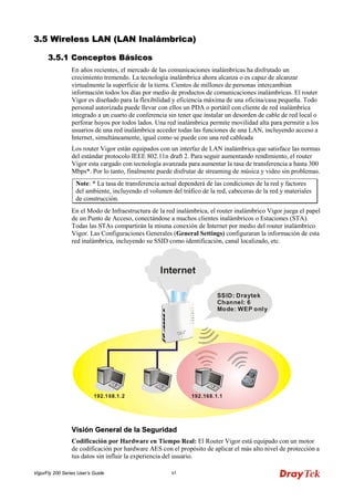 VigorFly 200 Series User’s Guide 45 
33..55 WWiirreelleessss LLAANN ((LLAANN IInnaalláámmbbrriiccaa)) 
33..55..11 CCoonncceeppttooss BBáássiiccooss 
En años recientes, el mercado de las comunicaciones inalámbricas ha disfrutado un crecimiento tremendo. La tecnología inalámbrica ahora alcanza o es capaz de alcanzar virtualmente la superficie de la tierra. Cientos de millones de personas intercambian información todos los días por medio de productos de comunicaciones inalámbricas. El router Vigor es diseñado para la flexibilidad y eficiencia máxima de una oficina/casa pequeña. Todo personal autorizada puede llevar con ellos un PDA o portátil con cliente de red inalámbrica integrado a un cuarto de conferencia sin tener que instalar un desorden de cable de red local o perforar hoyos por todos lados. Una red inalámbrica permite movilidad alta para permitir a los usuarios de una red inalámbrica acceder todas las funciones de una LAN, incluyendo acceso a Internet, simultáneamente, igual como se puede con una red cableada 
Los router Vigor están equipados con un interfaz de LAN inalámbrica que satisface las normas del estándar protocolo IEEE 802.11n draft 2. Para seguir aumentando rendimiento, el router Vigor esta cargado con tecnología avanzada para aumentar la tasa de transferencia a hasta 300 Mbps*. Por lo tanto, finalmente puede disfrutar de streaming de música y video sin problemas. 
Note: * La tasa de transferencia actual dependerá de las condiciones de la red y factores del ambiente, incluyendo el volumen del tráfico de la red, cabeceras de la red y materiales de construcción. 
En el Modo de Infraestructura de la red inalámbrica, el router inalámbrico Vigor juega el papel de un Punto de Acceso, conectándose a muchos clientes inalámbricos o Estaciones (STA). Todas las STAs compartirán la misma conexión de Internet por medio del router inalámbrico Vigor. Las Configuraciones Generales (General Settings) configuraran la información de esta red inalámbrica, incluyendo su SSID como identificación, canal localizado, etc. 
VViissiióónn GGeenneerraall ddee llaa SSeegguurriiddaadd 
Codificación por Hardware en Tiempo Real: El Router Vigor está equipado con un motor de codificación por hardware AES con el propósito de aplicar el más alto nivel de protección a tus datos sin influir la experiencia del usuario.  
