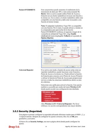 VigorFly 48 200 Series User’s Guide 
Packet-OVERDRIVE 
Esta característica puede aumentar el rendimiento de la transmisión de datos por 40% o más (seleccionando Tx Burst). Solo se activa cuando ambos Punto de Acceso y Estación (en un cliente inalámbrico) invocan esta función a la misma vez. Eso es decir, el cliente inalámbrico debe estar compatible con esta función y debe estar invocando a esta función al mismo tiempo. Nota: El adaptador inalámbrico Vigor N61 es compatible con esta función. Por lo tanto, lo puede utilizar y instalar en tu computadora para aprovechar de la función Packet-OVERDRIVE (refiérase al siguiente imagen de la ventanilla de utilidad del Vigor N61, elige Enable (Activar) del menú desplegable TxBurst en la pestaña de Option (Opción). 
Universal Repeater 
Si se activa este modo, el punto de acceso actúa como un repetidor inalámbrico; puede funcionar como Estación y Punto de Acceso a la misma vez. Puede utilizar la función de Estación para conectar con el Punto de Acceso Primario y utilizar la función de Punto de Acceso para proporcionar servicio a todas las estaciones inalámbricas dentro su área de cobertura. 
Seleccione esta cajilla para activar la función. Esta opción también es accesible por medio del menú Wireless LAN donde puede acceder una configuración más detallada. 
Abra Wireless LAN>>Universal Repeater. Por favor refiérase a la sección correspondiente más mayor detalles. 
33..55..33 SSeeccuurriittyy ((SSeegguurriiddaadd)) 
Esta página te permite configurar la seguridad utilizando diferentes modos para el SSID 1, 2, y 3 respectivamente. Después de configurar los ajustes correctos, Haz clic en OK para guardarlos y activarlos. 
Al hacer clic en Security Settings, una nueva página abrirá donde puede configurar los ajustes.  
