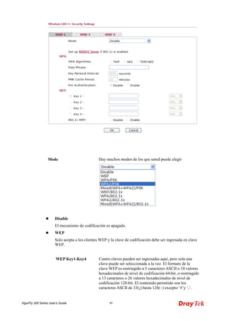 VigorFly 200 Series User’s Guide 49 
Mode 
Hay muchos modos de los que usted puede elegir 
 Disable 
El mecanismo de codificación es apagado. 
 WEP 
Solo acepta a los clientes WEP y la clave de codificación debe ser ingresada en clave WEP. 
WEP Key1-Key4 
Cuatro claves pueden ser ingresadas aquí, pero sola una clave puede ser seleccionada a la vez. El formato de la clave WEP es restringido a 5 caracteres ASCII o 10 valores hexadecimales de nivel de codificación 64-bit, o restringido a 13 caracteres o 26 valores hexadecimales de nivel de codificación 128-bit. El contenido permitido son los caracteres ASCII de 33(¡) hasta 126(~) excepto ‘#’y ‘,’.  
