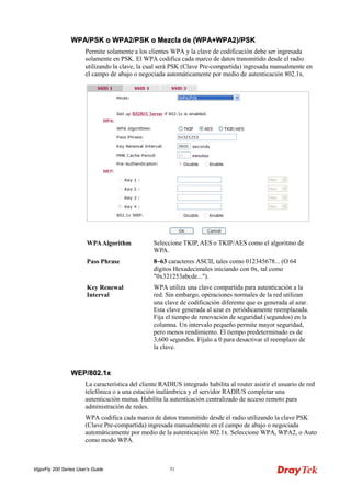 VigorFly 200 Series User’s Guide 51 
WWPPAA//PPSSKK oo WWPPAA22//PPSSKK oo MMeezzccllaa ddee ((WWPPAA++WWPPAA22))//PPSSKK 
Permite solamente a los clientes WPA y la clave de codificación debe ser ingresada solamente en PSK. El WPA codifica cada marco de datos transmitido desde el radio utilizando la clave, la cual será PSK (Clave Pre-compartida) ingresada manualmente en el campo de abajo o negociada automáticamente por medio de autenticación 802.1x. 
WPA Algorithm 
Seleccione TKIP, AES o TKIP/AES como el algoritmo de WPA. 
Pass Phrase 
8~63 caracteres ASCII, tales como 012345678... (O 64 dígitos Hexadecimales iniciando con 0x, tal como "0x321253abcde..."). 
Key Renewal Interval 
WPA utiliza una clave compartida para autenticación a la red. Sin embargo, operaciones normales de la red utilizan una clave de codificación diferente que es generada al azar. Esta clave generada al azar es periódicamente reemplazada. Fija el tiempo de renovación de seguridad (segundos) en la columna. Un intervalo pequeño permite mayor seguridad, pero menos rendimiento. El tiempo predeterminado es de 3,600 segundos. Fíjalo a 0 para desactivar el reemplazo de la clave. 
WWEEPP//880022..11xx 
La característica del cliente RADIUS integrado habilita al router asistir el usuario de red telefónica o a una estación inalámbrica y el servidor RADIUS completar una autenticación mutua. Habilita la autenticación centralizado de acceso remoto para administración de redes. 
WPA codifica cada marco de datos transmitido desde el radio utilizando la clave PSK (Clave Pre-compartida) ingresada manualmente en el campo de abajo o negociada automáticamente por medio de la autenticación 802.1x. Seleccione WPA, WPA2, o Auto como modo WPA.  