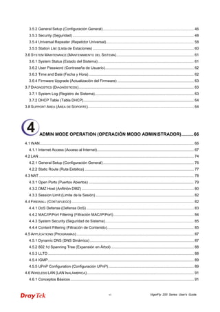 VigorFly vi 200 Series User’s Guide 
3.5.2 General Setup (Configuración General) ......................................................................................... 46 
3.5.3 Security (Seguridad) ....................................................................................................................... 48 
3.5.4 Universal Repeater (Repetidor Universal)...................................................................................... 58 
3.5.5 Station List (Lista de Estaciones) ................................................................................................... 60 
3.6 SYSTEM MAINTENANCE (MANTENIMIENTO DEL SISTEMA)............................................................................ 61 
3.6.1 System Status (Estado del Sistema) .............................................................................................. 61 
3.6.2 User Password (Contraseña de Usuario)....................................................................................... 62 
3.6.3 Time and Date (Fecha y Hora) ....................................................................................................... 62 
3.6.4 Firmware Upgrade (Actualización del Firmware) ........................................................................... 63 
3.7 DIAGNOSTICS (DIAGNÓSTICOS)................................................................................................................. 63 
3.7.1 System Log (Registro de Sistema)................................................................................................. 63 
3.7.2 DHCP Table (Tabla DHCP)............................................................................................................ 64 
3.8 SUPPORT AREA (ÁREA DE SOPORTE)........................................................................................................ 64 
ADMIN MODE OPERATION (OPERACIÓN MODO ADMINISTRADOR)..........66 
4.1WAN....................................................................................................................................................... 66 
4.1.1 Internet Access (Acceso al Internet)............................................................................................... 67 
4.2 LAN ........................................................................................................................................................ 74 
4.2.1 General Setup (Configuración General) ......................................................................................... 76 
4.2.2 Static Route (Ruta Estática) ........................................................................................................... 77 
4.3 NAT........................................................................................................................................................ 78 
4.3.1 Open Ports (Puertos Abiertos) ....................................................................................................... 79 
4.3.2 DMZ Host (Anfitrión DMZ) .............................................................................................................. 80 
4.3.3 Session Limit (Limite de la Sesión) ................................................................................................ 82 
4.4 FIREWALL (CORTAFUEGO) ........................................................................................................................ 82 
4.4.1 DoS Defense (Defensa DoS) ......................................................................................................... 83 
4.4.2 MAC/IP/Port Filtering (Filtración MAC/IP/Port)............................................................................... 84 
4.4.3 System Security (Seguridad de Sistema)....................................................................................... 85 
4.4.4 Content Filtering (Filtración de Contenido)..................................................................................... 85 
4.5 APPLICATIONS (PROGRAMAS) ................................................................................................................... 87 
4.5.1 Dynamic DNS (DNS Dinámico) ...................................................................................................... 87 
4.5.2 802.1d Spanning Tree (Expansión en Árbol) ................................................................................. 88 
4.5.3 LLTD............................................................................................................................................... 88 
4.5.4 IGMP............................................................................................................................................... 89 
4.5.5 UPnP Configuration (Configuración UPnP).................................................................................... 89 
4.6WIRELESS LAN (LAN INALÁMBRICA)......................................................................................................... 91 
4.6.1 Conceptos Básicos......................................................................................................................... 91 
4  