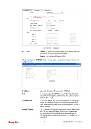 VigorFly 52 200 Series User’s Guide 
802.1x WEP 
Disable – Desactivar la codificación WEP. Datos enviados al Punto de Acceso no serán codificados. 
Enable – Active la codificación WEP. 
Seleccione el enlace RADIUS Server para acceder a la siguiente página para ver más configuraciones. 
IP Address 
Ingrese la dirección IP del servidor RADIUS. 
Port 
El numero de puerto UDO que el servidor RADIUS está utilizando. El valor predeterminado es 1812, basado en el estándar RFC 2138. 
Shared Secret 
El servidor RADIUS y el cliente comparten un secreto que ambos utilizan para autentificar mensajes enviados entre ellos. Ambos lados deben estar configurados para utilizar el mismo secreto. 
Session Timeout 
Fije el tiempo máximo del proporciona miento del servicio antes de la re-autentificación. Fíjalo a cero para ejecutar otra autentificación inmediatamente después de que la primera haya completado exitosamente. (La unidad esta en segundos).  