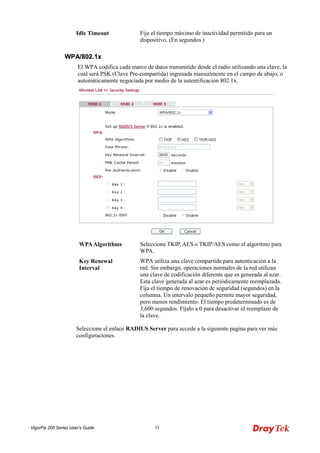 VigorFly 200 Series User’s Guide 53 
Idle Timeout 
Fije el tiempo máximo de inactividad permitido para un dispositivo. (En segundos.) 
WWPPAA//880022..11xx 
El WPA codifica cada marco de datos transmitido desde el radio utilizando una clave, la cual será PSK (Clave Pre-compartida) ingresada manualmente en el campo de abajo, o automáticamente negociada por medio de la autentificación 802.1x. 
WPA Algorithms 
Seleccione TKIP, AES o TKIP/AES como el algoritmo para WPA. 
Key Renewal Interval 
WPA utiliza una clave compartida para autenticación a la red. Sin embargo, operaciones normales de la red utilizan una clave de codificación diferente que es generada al azar. Esta clave generada al azar es periódicamente reemplazada. Fija el tiempo de renovación de seguridad (segundos) en la columna. Un intervalo pequeño permite mayor seguridad, pero menos rendimiento. El tiempo predeterminado es de 3,600 segundos. Fíjalo a 0 para desactivar el reemplazo de la clave. 
Seleccione el enlace RADIUS Server para accede a la siguiente pagina para ver más configuraciones.  