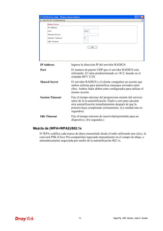 VigorFly 56 200 Series User’s Guide 
IP Address 
Ingrese la dirección IP del servidor RADIUS. 
Port 
El numero de puerto UDP que el servidor RADIUS está utilizando. El valor predeterminado es 1812, basado en el estándar RFV 2138. 
Shared Secret 
El servidor RADIUS y el cliente comparten un secreto que ambos utilizan para autentificar mensajes enviados entre ellos. Ambos lados deben estar configurados para utilizar el mismo secreto. 
Session Timeout 
Fije el tiempo máximo del proporciona miento del servicio antes de la re-autentificación. Fíjalo a cero para ejecutar otra autentificación inmediatamente después de que la primera haya completado exitosamente. (La unidad esta en segundos). 
Idle Timeout 
Fije el tiempo máximo de inactividad permitido para un dispositivo. (En segundos.) 
MMeezzccllaa ddee ((WWPPAA++WWPPAA22))//880022..11xx 
El WPA codifica cada marco de datos transmitido desde el radio utilizando una clave, la cual será PSK (Clave Pre-compartida) ingresada manualmente en el campo de abajo, o automáticamente negociada por medio de la autentificación 802.1x.  