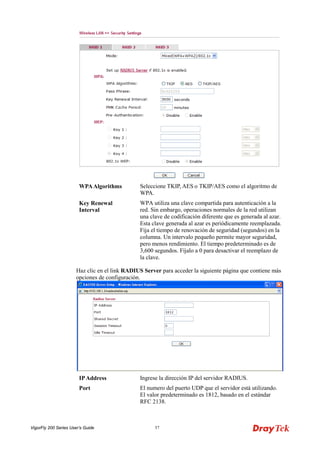 VigorFly 200 Series User’s Guide 57 
WPA Algorithms 
Seleccione TKIP, AES o TKIP/AES como el algoritmo de WPA. 
Key Renewal Interval 
WPA utiliza una clave compartida para autenticación a la red. Sin embargo, operaciones normales de la red utilizan una clave de codificación diferente que es generada al azar. Esta clave generada al azar es periódicamente reemplazada. Fija el tiempo de renovación de seguridad (segundos) en la columna. Un intervalo pequeño permite mayor seguridad, pero menos rendimiento. El tiempo predeterminado es de 3,600 segundos. Fíjalo a 0 para desactivar el reemplazo de la clave. 
Haz clic en el link RADIUS Server para acceder la siguiente página que contiene más opciones de configuración. 
IP Address 
Ingrese la dirección IP del servidor RADIUS. 
Port 
El numero del puerto UDP que el servidor está utilizando. El valor predeterminado es 1812, basado en el estándar RFC 2138.  