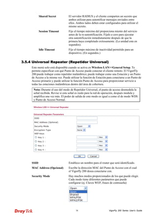 VigorFly 58 200 Series User’s Guide 
Shared Secret 
El servidor RADIUS y el cliente comparten un secreto que ambos utilizan para autentificar mensajes enviados entre ellos. Ambos lados deben estar configurados para utilizar el mismo secreto. 
Session Timeout 
Fije el tiempo máximo del proporciona miento del servicio antes de la re-autentificación. Fíjalo a cero para ejecutar otra autentificación inmediatamente después de que la primera haya completado exitosamente. (La unidad esta en segundos). 
Idle Timeout 
Fije el tiempo máximo de inactividad permitido para un dispositivo. (En segundos.) 
33..55..44 UUnniivveerrssaall RReeppeeaatteerr ((RReeppeettiiddoorr UUnniivveerrssaall)) 
Este menú solo está disponible cuando se activa enWireless LAN>>General Setup. Te permite especificar con qué Punto de Acceso puede conectar el cliente remoto. El VigorFly 200 puede trabajar como repetidor inalámbrico; puede trabajar como una Estación y un Punto de Acceso a la misma vez. Puede utilizar la función de Estación para conectarse a un Punto de Acceso primario y puede utilizar la función Punto de Acceso para proporcionar servicio a todas las estaciones inalámbricas dentro del área de cobertura. 
Nota: Durante el uso del modo de Repetidor Universal, el punto de acceso desmodula la señal recibida. Revise si esta señal es ruido para la red de operación, después modula y amplifica una vez más. El poder de salida de este modo es igual a como el de modo WDS y Punto de Acceso Normal. 
SSID 
Establece un nombre para el router que será identificado. 
MAC Address (Opcional) 
Escribe la dirección MAC del Punto de Acceso con el cual el Vigorfly 200 desea conectarse con. 
Security Mode 
Hay muchos modos proporcionados de los que puede elegir. Cada modo tiene diferentes parámetros que puede configurar (ej. Claves WEP, frases de contraseña)  