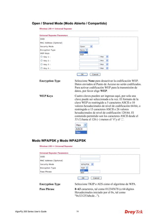 VigorFly 200 Series User’s Guide 59 
OOppeenn // SShhaarreedd MMooddee ((MMooddoo AAbbiieerrttoo // CCoommppaarrttiiddoo)) 
Encryption Type 
Seleccione None para desactivar la codificación WEP. Datos enviados al Punto de Acceso no serán codificados. Para activar codificación WEP para la transmisión de datos, por favor elige WEP. 
WEP Keys 
Cuatro claves pueden ser ingresas aquí, por sola una clave puede ser seleccionada a la vez. El formato de la clave WEP es restringido a 5 caracteres ASCII o 10 valores hexadecimales de nivel de codificación 64-bit, o restringido a 13 caracteres ASCII o 26 valores hexadecimales de nivel de codificación 128-bit. El contenido permitido son los caracteres ASCII desde el 33 (!) hasta el 126 (~) menos el ‘#’y el ‘,’. 
MMooddoo WWPPAA//PPSSKK yy MMooddoo WWPPAA22//PPSSKK 
Encryption Type 
Seleccione TKIP o AES como el algoritmo de WPA. 
Pass Phrase 
8~63 caracteres, tal como 012345678 (o 64 dígitos Hexadecimales iniciado por el 0x, tal como "0x321253abcde...").  