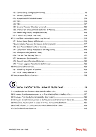 VigorFly 200 Series User’s Guide vii 
4.6.2 General Setup (Configuración General) ......................................................................................... 92 
4.6.3 Security (Seguridad) ....................................................................................................................... 95 
4.6.4 Access Control (Control de Acceso)............................................................................................. 104 
4.6.5 WPS.............................................................................................................................................. 105 
4.6.6 WDS ............................................................................................................................................. 107 
4.6.7 Universal Repeater (Repetidor Universal).................................................................................... 109 
4.6.8 AP Discovery (Descubrimiento de Puntos de Acceso) ................................................................ 111 
4.6.9 WMM Configuration (Configuración WMM).................................................................................. 113 
4.6.10 Station List (Lista de Estaciones) ............................................................................................... 114 
4.7 SYSTEM MAINTENANCE (MANTENIMIENTO DE SISTEMA) ........................................................................... 115 
4.7.1 System Status (Estado del Sistema) ............................................................................................ 115 
7.2 Administration Password (Contraseña de Administración) ............................................................. 117 
4.7.3 User Password (Contraseña de Usuario)..................................................................................... 117 
4.7.4 Configuration Backup (Respaldo de la Configuración) ................................................................ 118 
4.7.5 Syslog/Mail Alert (Alerta de Correo) ............................................................................................. 119 
4.7.6 Time and Date (Fecha y Tiempo)................................................................................................. 121 
4.7.7 Management (Administración)...................................................................................................... 121 
4.7.8 Reboot System (Reiniciar el Sistema).......................................................................................... 122 
4.7.9 Firmware Upgrade (Actualización de Firmware) .......................................................................... 123 
4.8 DIAGNOSTICS (DIAGNOSTICOS)............................................................................................................... 123 
4.8.1 System Log (Registro de Sistema)............................................................................................... 123 
4.8.2 DHCP Table (Tabla DHCP).......................................................................................................... 123 
4.9 SUPPORT AREA (ÁREA DE SOPORTE)...................................................................................................... 124 
LOCALIZACIÓN Y RESOLUCIÓN DE PROBLEMAS.....................................126 
5.1 COMO REVISAR SI EL ESTADO DE HARDWARE ESTA BIEN O NO ............................................................... 126 
5.2 REVISANDO SI LAS CONFIGURACIONES DE LA CONEXIÓN DE LA RED ESTÁN BIEN O NO.............................. 127 
5.3 UTILIZANDO PING CON SU ROUTER DESDE SU COMPUTADORA ................................................................ 128 
5.4 REVISANDO SI LAS CONFIGURACIONES DE SU PROVEEDOR DE INTERNET ESTÁN BIEN O NO...................... 130 
5.5 PONIENDO EL ROUTER VIGOR EN MODO TFTP PARA ACTUALIZAR EL FIRMWARE ...................................... 131 
5.6 RESTABLECIENDO LAS CONFIGURACIONES PREDETERMINADAS DE FÁBRICA ............................................. 134 
5.7 CONTACTANDO SU DISTRIBUIDOR ........................................................................................................... 135 
5  