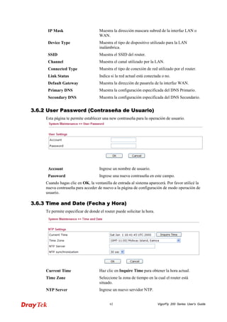 VigorFly 62 200 Series User’s Guide 
IP Mask 
Muestra la dirección mascara subred de la interfaz LAN o WAN. 
Device Type 
Muestra el tipo de dispositivo utilizado para la LAN inalámbrica. 
SSID 
Muestra el SSID del router. 
Channel 
Muestra el canal utilizado por la LAN. 
Connected Type 
Muestra el tipo de conexión de red utilizado por el router. 
Link Status 
Indica si la red actual está conectada o no. 
Default Gateway 
Muestra la dirección de pasarela de la interfaz WAN. 
Primary DNS 
Muestra la configuración especificada del DNS Primario. 
Secondary DNS 
Muestra la configuración especificada del DNS Secundario. 
33..66..22 UUsseerr PPaasssswwoorrdd ((CCoonnttrraasseeññaa ddee UUssuuaarriioo)) 
Esta página te permite establecer una new contraseña para la operación de usuario. 
Account 
Ingrese un nombre de usuario. 
Password 
Ingrese una nueva contraseña en este campo. 
Cuando hagas clic en OK, la ventanilla de entrada al sistema aparecerá. Por favor utilicé la nueva contraseña para acceder de nuevo a la página de configuración de modo operación de usuario. 
33..66..33 TTiimmee aanndd DDaattee ((FFeecchhaa yy HHoorraa)) 
Te permite especificar de donde el router puede solicitar la hora. 
Current Time 
Haz clic en Inquire Time para obtener la hora actual. 
Time Zone 
Seleccione la zona de tiempo en la cual el router está situado. 
NTP Server 
Ingrese un nuevo servidor NTP.  