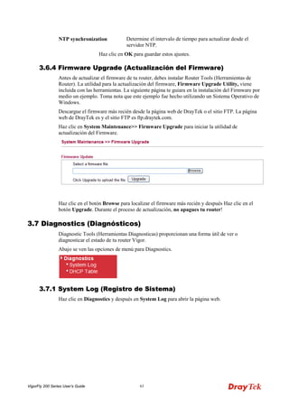 VigorFly 200 Series User’s Guide 63 
NTP synchronization 
Determine el intervalo de tiempo para actualizar desde el servidor NTP. 
Haz clic en OK para guardar estos ajustes. 
33..66..44 FFiirrmmwwaarree UUppggrraaddee ((AAccttuuaalliizzaacciióónn ddeell FFiirrmmwwaarree)) 
Antes de actualizar el firmware de tu router, debes instalar Router Tools (Herramientas de Router). La utilidad para la actualización del firmware, Firmware Upgrade Utility, viene incluida con las herramientas. La siguiente página te guiara en la instalación del Firmware por medio un ejemplo. Toma nota que este ejemplo fue hecho utilizando un Sistema Operativo de Windows. 
Descargue el firmware más recién desde la página web de DrayTek o el sitio FTP. La página web de DrayTek es y el sitio FTP es ftp.draytek.com. 
Haz clic en System Maintenance>> Firmware Upgrade para iniciar la utilidad de actualización del Firmware. 
Haz clic en el botón Browse para localizar el firmware más recién y después Haz clic en el botón Upgrade. Durante el proceso de actualización, no apagues tu router! 
33..77 DDiiaaggnnoossttiiccss ((DDiiaaggnnóóssttiiccooss)) 
Diagnostic Tools (Herramientas Diagnosticas) proporcionan una forma útil de ver o diagnosticar el estado de tu router Vigor. 
Abajo se ven las opciones de menú para Diagnostics. 
33..77..11 SSyysstteemm LLoogg ((RReeggiissttrroo ddee SSiisstteemmaa)) 
Haz clic en Diagnostics y después en System Log para abrir la página web.  