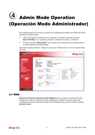 VigorFly 66 200 Series User’s Guide 
Admin Mode Operation (Operación Modo Administrador) 
Este capítulo guiara a los usuarios a ejecutar una configuración complete por medio del modo operación de administrador. 
1. Abra un navegador de Internet en tu computador y escribe la siguiente dirección http://192.168.1.1. La ventanilla solicitara un nombre de usuario y contraseña. 
2. Por favor escribe “admin/admin” en los campos de Username/Password para entrar en el modo operación de administrador. 
Aparecerá la página principal. Tengan en cuenta que “Admin mode” se verá en la parte abajo izquierda. 
44..11 WWAANN 
Quick Start Wizard (Asistente de Inicio Rápido) ofrece al usuario un método fácil para configurar el modo de conexión del router rápidamente. También, si deseas ajustar más configuraciones para los diferentes modos WAN (Inalámbricos), por favor diríjase al grupo Internet Access. 
4  
