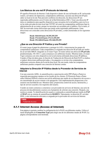 VigorFly 200 Series User’s Guide 67 
LLooss BBáássiiccooss ddee uunnaa rreedd IIPP ((PPrroottooccoolloo ddee IInntteerrnneett)) 
IP significa Protocolo de Internet. Cada dispositivo dentro de una red basado en IP, incluyendo routers, servidores de impresoras, computadoras anfitriones, necesita una dirección IP para saber su local en la red. Para prevenir conflictos de dirección, las direcciones IP son registradas públicamente con el Centro de la Red Informática (NIC). Tener una dirección IP única es mandatorio para aquellos dispositivos que son partes de la red pública, pero no lo es en las redes privadas de área local tipo TCP/IP, tal como las computadoras anfitriones bajo la administración de un router, porque no necesitan ser accedidos por el público. Por lo tanto, el NIC ha reservado ciertas direcciones que jamás serán registradas públicamente. Estas direcciones son conocidas como direcciones IP privadas, y están enumeradas en los siguientes rangos: 
Desde 10.0.0.0 hasta 10.255.255.255 Desde 172.16.0.0 hasta 172.31.255.255 Desde 192.168.0.0 hasta 192.168.255.255 
¿QQuuee eess uunnaa DDiirreecccciióónn IIPP PPuubblliiccaa yy uunnaa PPrriivvaaddaa?? 
El router juega el papel de administrar y proteger la LAN, e interconectar los grupos de computadoras anfitriones. Cada computadora es asignada una dirección IP privada por medio de un servidor DHCP, integrado en el router Vigor. El router utiliza una dirección IP privada predeterminada, 192.168.1.1, para comunicar con anfitriones locales. Mientras tanto, el router Vigor comunica con otros dispositivos de la red externa utilizando direcciones IP públicas. Cuando el flujo de datos pasa, la función de Traducción de Dirección de Red (NAT) se dedica a traducir direcciones publicas/privadas, y los paquetes se envían a las computadoras anfitriones correctos dentro de la red de área local. De este modo, todas las computadoras anfitriones pueden compartir una conexión de Internet común. 
AAddqquuiieerree ttuu DDiirreecccciióónn IIPP PPúúbblliiccaa ddeessddee ttuu PPrroovveeeeddoorr ddee SSeerrvviicciiooss ddee IInntteerrnneett 
Con una conexión ADSL, la autentificación y autorización estilo PPP (Punto a Punto) es requerida para puentear equipos en los locales de los clientes. El Protocolo Punto a Punto sobre Ethernet (PPPoE) conecta una red de anfitriones por medio de un dispositivo de acceso a un concentrador de acceso remoto o de agregación. Esta implementación proporciona a los usuarios una facilidad de uso. Mientras tanto, proporciona control de acceso, facturación, y tipo de servicio acuerdo a los requisitos del usuario. 
Cuando un router comienza a conectarse a un proveedor de servicios de Internet, una serie de procesos de descubrimiento ocurren con el propósito de solicitar una conexión. Después, una sesión es creada. Tu identificación de usuario y contraseña es autentificada por medio de PAP o CHAP con un sistema de autentificación RADIUS. Típicamente, tu dirección IP, servidor DNS, y otra información relevante es asignada por tu proveedor de servicios de Internet. 
44..11..11 IInntteerrnneett AAcccceessss ((AAcccceessoo aall IInntteerrnneett)) 
Esta página te permite cambiar la configuración de la WAN con diferentes modos. Utilice el menú desplegable de Connection Type para elegir uno de los diferentes modos de WAN. La página correspondiente será mostrada.  
