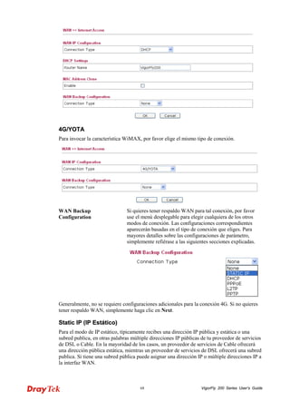 VigorFly 68 200 Series User’s Guide 
44GG//YYOOTTAA 
Para invocar la característica WiMAX, por favor elige el mismo tipo de conexión. 
WAN Backup Configuration 
Si quieres tener respaldo WAN para tal conexión, por favor use el menú desplegable para elegir cualquiera de los otros modos de conexión. Las configuraciones correspondientes aparecerán basadas en el tipo de conexión que eliges. Para mayores detalles sobre las configuraciones de parámetro, simplemente refiérase a las siguientes secciones explicadas. 
Generalmente, no se requiere configuraciones adicionales para la conexión 4G. Si no quieres tener respaldo WAN, simplemente haga clic en Next. 
SSttaattiicc IIPP ((IIPP EEssttááttiiccoo)) 
Para el modo de IP estático, típicamente recibes una dirección IP pública y estática o una subred publica, en otras palabras múltiple direcciones IP públicas de tu proveedor de servicios de DSL o Cable. En la mayoridad de los casos, un proveedor de servicios de Cable ofrecerá una dirección pública estática, mientras un proveedor de servicios de DSL ofrecerá una subred publica. Si tiene una subred pública puede asignar una dirección IP o múltiple direcciones IP a la interfaz WAN.  