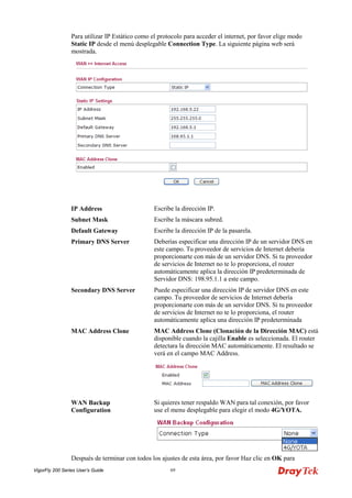 VigorFly 200 Series User’s Guide 69 
Para utilizar IP Estático como el protocolo para acceder el internet, por favor elige modo Static IP desde el menú desplegable Connection Type. La siguiente página web será mostrada. 
IP Address 
Escribe la dirección IP. 
Subnet Mask 
Escribe la máscara subred. 
Default Gateway 
Escribe la dirección IP de la pasarela. 
Primary DNS Server 
Deberías especificar una dirección IP de un servidor DNS en este campo. Tu proveedor de servicios de Internet debería proporcionarte con más de un servidor DNS. Si tu proveedor de servicios de Internet no te lo proporciona, el router automáticamente aplica la dirección IP predeterminada de Servidor DNS: 198.95.1.1 a este campo. 
Secondary DNS Server 
Puede especificar una dirección IP de servidor DNS en este campo. Tu proveedor de servicios de Internet debería proporcionarte con más de un servidor DNS. Si tu proveedor de servicios de Internet no te lo proporciona, el router automáticamente aplica una dirección IP predeterminada 
MAC Address Clone 
MAC Address Clone (Clonación de la Dirección MAC) está disponible cuando la cajilla Enable es seleccionada. El router detectara la dirección MAC automáticamente. El resultado se verá en el campo MAC Address. 
WAN Backup Configuration 
Si quieres tener respaldo WAN para tal conexión, por favor use el menu desplegable para elegir el modo 4G/YOTA. 
Después de terminar con todos los ajustes de esta área, por favor Haz clic en OK para  