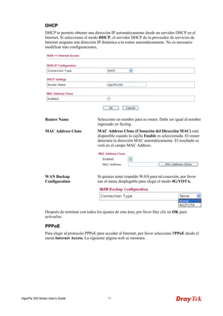 VigorFly 200 Series User’s Guide 71 
DDHHCCPP 
DHCP te permite obtener una dirección IP automáticamente desde un servidor DHCP en el Internet. Si seleccionas el modo DHCP, el servidor DHCP de tu proveedor de servicios de Internet asignara una dirección IP dinámica a tu router automáticamente. No es necesario modificar más configuraciones, 
Router Name 
Seleccione un nombre para tu router. Debe ser igual al nombre ingresado en Syslog. 
MAC Address Clone 
MAC Address Clone (Clonación del Dirección MAC) está disponible cuando la cajilla Enable es seleccionada. El router detectara la dirección MAC automáticamente. El resultado se verá en el campo MAC Address. 
WAN Backup Configuration 
Si quieres tener respaldo WAN para tal conexión, por favor use el menu desplegable para elegir el modo 4G/YOTA. 
Después de terminar con todos los ajustes de esta área, por favor Haz clic en OK para activarlos. 
PPPPPPooEE 
Para elegir al protocolo PPPoE para acceder al Internet, por favor seleccione PPPoE desde el menú Internet Access. La siguiente página web se mostrara.  