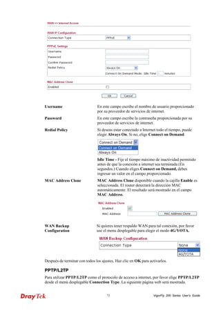 VigorFly 72 200 Series User’s Guide 
Username 
En este campo escribe el nombre de usuario proporcionado por su proveedor de servicios de internet. 
Password 
En este campo escribe la contraseña proporcionada por su proveedor de servicios de internet. 
Redial Policy 
Si deseas estar conectado a Internet todo el tiempo, puede elegir Always On. Si no, elige Connect on Demand. 
Idle Time - Fije el tiempo máximo de inactividad permitido antes de que la conexión a internet sea terminada (En segundos.) Cuando eliges Connect on Demand, debes ingresar un valor en el campo proporcionado. 
MAC Address Clone 
MAC Address Clone disponible cuando la cajilla Enable es seleccionada. El router detectará la dirección MAC automáticamente. El resultado será mostrado en el campo MAC Address. 
WAN Backup Configuration 
Si quieres tener respaldo WAN para tal conexión, por favor use el menu desplegable para elegir el modo 4G/YOTA. 
Después de terminar con todos los ajustes, Haz clic en OK para activarlos. 
PPPPTTPP//LL22TTPP 
Para utilizar PPTP/L2TP como el protocolo de acceso a internet, por favor elige PPTP/L2TP desde el menú desplegable Connection Type. La siguiente página web será mostrada.  