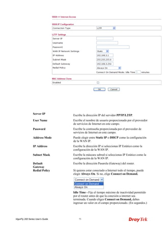 VigorFly 200 Series User’s Guide 73 
Server IP 
Escribe la dirección IP del servidor PPTP/L2TP. 
User Name 
Escribe el nombre de usuario proporcionado por el proveedor de servicios de Internet en este campo. 
Password 
Escribe la contraseña proporcionada por el proveedor de servicios de Internet en este campo. 
Address Mode 
Puede elegir entre Static IP o DHCP como la configuración de la WAN IP. 
IP Address 
Escribe la dirección IP si seleccionas IP Estático como la configuración de la WAN IP. 
Subnet Mask 
Escribe la máscara subred si seleccionas IP Estático como la configuración de la WAN IP. 
Default Gateway 
Escribe la dirección Pasarela (Gateway) del router. 
Redial Policy 
Si quieres estar conectado a Internet todo el tiempo, puede elegir Always On. Si no, elige Connect on Demand. 
Idle Time - Fije el tiempo máximo de inactividad permitido por el router antes de que la conexión a internet sea terminada. Cuando eliges Connect on Demand, debes ingresar un valor en el campo proporcionado. (En segundos.)  