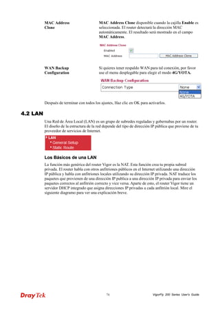 VigorFly 74 200 Series User’s Guide 
MAC Address Clone 
MAC Address Clone disponible cuando la cajilla Enable es seleccionada. El router detectará la dirección MAC automáticamente. El resultado será mostrado en el campo MAC Address. 
WAN Backup Configuration 
Si quieres tener respaldo WAN para tal conexión, por favor use el menu desplegable para elegir el modo 4G/YOTA. 
Después de terminar con todos los ajustes, Haz clic en OK para activarlos. 
44..22 LLAANN 
Una Red de Área Local (LAN) es un grupo de subredes reguladas y gobernabas por un router. El diseño de la estructura de la red depende del tipo de dirección IP pública que proviene de tu proveedor de servicios de Internet. 
LLooss BBáássiiccooss ddee uunnaa LLAANN 
La función más genérica del router Vigor es la NAT. Esta función crea tu propia subred privada. El router habla con otros anfitriones públicos en el Internet utilizando una dirección IP pública y habla con anfitriones locales utilizando su dirección IP privada. NAT traduce los paquetes que provienen de una dirección IP publica a una dirección IP privada para enviar los paquetes correctos al anfitrión correcto y vice versa. Aparte de esto, el router Vigor tiene un servidor DHCP integrado que asigna direcciones IP privadas a cada anfitrión local. Mire el siguiente diagramo para ver una explicación breve.  