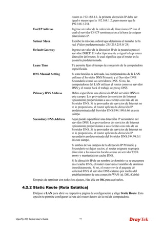 VigorFly 200 Series User’s Guide 77 
router es 192.168.1.1, la primera dirección IP debe ser igual o mayor que la 192.168.1.2, pero menor que la 192.168.1.254. 
End IP Address 
Ingrese un valor de la colección de direcciones IP con el cual el servidor DHCP terminara con a la hora de asignar direcciones IP. 
Subnet Mask 
Escribe la máscara subred que determina el tamaño de la red. (Valor predeterminado: 255.255.255.0/ 24) 
Default Gateway 
Ingrese un valor de la dirección IP de la pasarela para el servidor DHCP. El valor típicamente es igual a la primera dirección del router, lo cual significa que el router es la pasarela predeterminada. 
Lease Time 
Te permite fijar el tiempo de concesión de la computadora especificada. 
DNS Manual Setting 
Si esta función es activada, las computadoras de la LAN utilizan el Servidor DNS Primario y el Servidor DNS Secundario como sus servidores DNS. Si no, las computadoras del LAN utilizan el router como su servidor DNS y el router hará el trabajo de proxy DNS. 
Primary DNS Address 
Debes especificar una dirección IP del servidor DNS en este campo. Los proveedores de servicios de Internet típicamente proporcionan a sus clientes con más de un Servidor DNS. Si tu proveedor de servicios de Internet no te lo proporciona, el router aplicara la dirección IP predeterminada del Servidor DNS:194.190.6.66 en este campo. 
Secondary DNS Address 
Aquí puede especificar una dirección IP secundario del servidor DNS. Los proveedores de servicios de Internet típicamente proporcionan a sus clientes con más de un Servidor DNS. Si tu proveedor de servicios de Internet no te lo proporciona, el router aplicara la dirección IP secundario predeterminada del Servidor DNS:194.98.0.1 en este campo. 
Si ambos de los campos de la dirección IP Primario y Secundario se dejan vacios, el router asignara su propia dirección a los usuarios locales como un servidor DNS proxy y mantendrá un cache DNS. 
Si la dirección IP de un nombre de dominio ya se encuentra en el cache DNS, el router resolverá el nombre de dominio inmediatamente. Si no, el router envía el paquete de solicitud DNS al servidor DNS externo por medio del establecimiento de una conexión WAN (ej. DSL/Cable) 
Después de terminar con todos los ajustes, Haz clic en OK para activarlos. 
44..22..22 SSttaattiicc RRoouuttee ((RRuuttaa EEssttááttiiccaa)) 
Diríjase a LAN para abrir su respectiva página de configuración y elige Static Route. Esta opción te permite configurar la ruta del router dentro de la red de computadora.  
