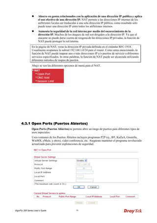 VigorFly 200 Series User’s Guide 79 
 Ahorro en gastos relacionados con la aplicación de una dirección IP publica y aplica el uso efectivo de una dirección IP. NAT permite a las direcciones IP internas de los anfitriones locales ser traducidas a una sola dirección IP pública, como resultado solo puede tener una dirección IP entre todos los anfitriones internos. 
 Aumenta la seguridad de la red interna por medio del oscurecimiento de la dirección IP. Muchos de los ataques de red son dirigidos a la dirección IP. Ya que el atacante no puede darse cuenta de ninguna de las direcciones IP privadas, la función de NAT puede proteger la red interna. 
En la página de NAT, veras la dirección IP privada definida en el estándar RFC-1918. Usualmente ocupamos la subred 192.168.1.0/24 para el router. Como antes mencionado, la función de NAT puede mapear una o más direcciones IP y/o puertos de servicio a diferentes servicios especificados. In otras palabras, la función de NAT puede ser alcanzada utilizando diferentes métodos de mapea de puertos. 
Abajo se ven las diferentes opciones de menú para el NAT. 
44..33..11 OOppeenn PPoorrttss ((PPuueerrttooss AAbbiieerrttooss)) 
Open Ports (Puertos Abiertos) te permite abrir un rango de puertos para diferentes tipos de usos especiales. 
Usos comunes de los Puertos Abiertos incluyen programas P2P (ej., BT, KaZaA, Gnutella, WinMX, eMule, y otros), video conferencia, etc. Asegúrate mantener el programa involucrado actualizado para prevenir explotaciones de seguridad.  