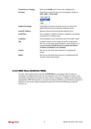 VigorFly 80 200 Series User’s Guide 
Virtual Server Settings 
Seleccione Enable para invocar esta configuración. 
Protocol 
Especifica el protocolo del nivel de transporte. Pueda ser TCP, UDP, y TCP+UDP. 
Public Port Range 
Especifique el número de puerto inicial y el número de puerto final del servicio ofrecido al anfitrión local. 
Local IP Address 
Ingrese la dirección IP privada del anfitrión local. 
Local Port 
Si se configura, el tráfico enviado es mapeado a este puerto localizado en el anfitrión local. 
Comment 
Escribe palabras como notificación por tal servidor virtual. 
OK 
Cuando termines con los ajustes de arriba, simplemente Haz clic en este botón para guardarlos y para mostrar en el campo Current Virtual Servers in system (Servidores Virtuales actualmente en el sistema). 
Cancel 
Haz clic en este botón para eliminar la configuración actual. 
Delete 
Haz clic en este botón para remover la configuración del servidor virtual seleccionado. 
44..33..22 DDMMZZ HHoosstt ((AAnnffiittrriióónn DDMMZZ)) 
El router Vigor proporciona la función de DMZ Host la cual mapea todos los datos no solicitados en cualquier protocolo a un solo anfitrión en la LAN. Navegación común y otras actividades de Internet provenientes de otros clientes continuaran a trabajar sin interrupciones inapropiadas. DMZ Host permite a un usuario de internet definido a ser totalmente expuesto al Internet, lo cual ayuda a algunos programas especiales tal como NetMeeting o juegos de internet, etc.  