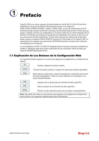 VigorFly 200 Series User’s Guide 1 
Prefacio 
VigorFly 200 es un router compacto de ancha banda con red de 802.11n WLAN (red local inalámbrica). Su puerto de Ethernet WAN puede conectar a un modem de VDSL/VDSL2/GPON/G.SHDSL /ADSL2+/ADSL/cable. La tasa de transferencia de NAT fácilmente puede manejar multimedia streaming con prioridad temporal alta. Es fácil para que amigos y familia conecten sus computadoras a la red por medio de un switch integrado de Lan Ethernet 10/100 para que disfruten de programas de multimedia. Dos antenas te proveen con una conexión de red local inalámbrica. Si estas afuera del área de cobertura de la línea fija, puede conectar tu modem USB de WiMAX al puerto de USB situado en el VigorFly 200. La característica de compartir una conexión de 4G/WiMAX permite al usuario tener suficiente velocidad para uso residencial. 
La red inalámbrica de 802.11n Draft 2.0 integrada ofrece al usuario conexiones inalámbricas estables y fidedignas aptas para recibir multimedia de alta velocidad y tráfico de datos por medio de WMM (Multimedia Wi-Fi). 
11..11 EExxpplliiccaacciióónn ddee LLooss BBoottoonneess ddee llaa CCoonnffiigguurraacciióónn WWeebb 
Los siguientes botones aparecen en varias de las páginas de configuración y se definen de tal manera: 
Guarde y aplique los ajustes actuales. 
Cancele los ajustes actuales y recupere los ajustes previamente guardadas. 
Quite todas las selecciones y ajustes de parámetros, incluyendo selecciones de menús desplegables. Todos los valores deberían ser restaurados a sus ajustes predeterminados 
Agregue nuevos ajustes para un elemento de dato específico 
Edite los ajustes de un elemento de dato específico. 
Elimine un dato específico junto con sus ajustes correspondientes. 
Nota: Para saber más sobre los otros botones que aparecen en las páginas de configuración, favor referirse a los siguientes capítulos para mayor información. 
1  
