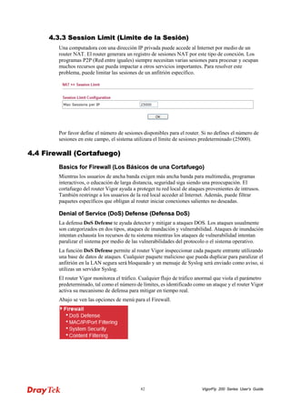 VigorFly 82 200 Series User’s Guide 
44..33..33 SSeessssiioonn LLiimmiitt ((LLiimmiittee ddee llaa SSeessiióónn)) 
Una computadora con una dirección IP privada puede accede al Internet por medio de un router NAT. El router generara un registro de sesiones NAT por este tipo de conexión. Los programas P2P (Red entre iguales) siempre necesitan varias sesiones para procesar y ocupan muchos recursos que pueda impactar a otros servicios importantes. Para resolver este problema, puede limitar las sesiones de un anfitrión específico. 
Por favor define el número de sesiones disponibles para el router. Si no defines el número de sesiones en este campo, el sistema utilizara el límite de sesiones predeterminado (25000). 
44..44 FFiirreewwaallll ((CCoorrttaaffuueeggoo)) 
BBaassiiccss ffoorr FFiirreewwaallll ((LLooss BBáássiiccooss ddee uunnaa CCoorrttaaffuueeggoo)) 
Mientras los usuarios de ancha banda exigen más ancha banda para multimedia, programas interactivos, o educación de larga distancia, seguridad siga siendo una preocupación. El cortafuego del router Vigor ayuda a proteger tu red local de ataques provenientes de intrusos. También restringe a los usuarios de la red local acceder al Internet. Además, puede filtrar paquetes específicos que obligan al router iniciar conexiones salientes no deseadas. 
DDeenniiaall ooff SSeerrvviiccee ((DDooSS)) DDeeffeennssee ((DDeeffeennssaa DDooSS)) 
La defensa DoS Defense te ayuda detector y mitigar a ataques DOS. Los ataques usualmente son categorizados en dos tipos, ataques de inundación y vulnerabilidad. Ataques de inundación intentan exhausta los recursos de tu sistema mientras los ataques de vulnerabilidad intentan paralizar el sistema por medio de las vulnerabilidades del protocolo o el sistema operativo. 
La función DoS Defense permite al router Vigor inspeccionar cada paquete entrante utilizando una base de datos de ataques. Cualquier paquete malicioso que pueda duplicar para paralizar el anfitrión en la LAN segura será bloqueado y un mensaje de Syslog será enviado como aviso, si utilizas un servidor Syslog. 
El router Vigor monitorea el tráfico. Cualquier flujo de tráfico anormal que viola el parámetro predeterminado, tal como el número de límites, es identificado como un ataque y el router Vigor activa su mecanismo de defensa para mitigar en tiempo real. 
Abajo se ven las opciones de menú para el Firewall.  