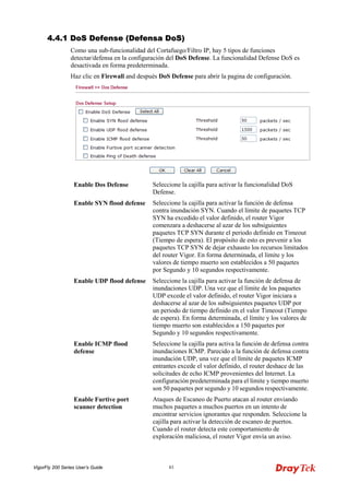 VigorFly 200 Series User’s Guide 83 
44..44..11 DDooSS DDeeffeennssee ((DDeeffeennssaa DDooSS)) 
Como una sub-funcionalidad del Cortafuego/Filtro IP, hay 5 tipos de funciones detectar/defensa en la configuración del DoS Defense. La funcionalidad Defense DoS es desactivada en forma predeterminada. 
Haz clic en Firewall and después DoS Defense para abrir la pagina de configuración. 
Enable Dos Defense 
Seleccione la cajilla para activar la funcionalidad DoS Defense. 
Enable SYN flood defense 
Seleccione la cajilla para activar la función de defensa contra inundación SYN. Cuando el límite de paquetes TCP SYN ha excedido el valor definido, el router Vigor comenzara a deshacerse al azar de los subsiguientes paquetes TCP SYN durante el periodo definido en Timeout (Tiempo de espera). El propósito de esto es prevenir a los paquetes TCP SYN de dejar exhausto los recursos limitados del router Vigor. En forma determinada, el límite y los valores de tiempo muerto son establecidos a 50 paquetes por Segundo y 10 segundos respectivamente. 
Enable UDP flood defense 
Seleccione la cajilla para activar la función de defensa de inundaciones UDP. Una vez que el límite de los paquetes UDP excede el valor definido, el router Vigor iniciara a deshacerse al azar de los subsiguientes paquetes UDP por un periodo de tiempo definido en el valor Timeout (Tiempo de espera). En forma determinada, el límite y los valores de tiempo muerto son establecidos a 150 paquetes por Segundo y 10 segundos respectivamente. 
Enable ICMP flood defense 
Seleccione la cajilla para activa la función de defensa contra inundaciones ICMP. Parecido a la función de defensa contra inundación UDP, una vez que el límite de paquetes ICMP entrantes excede el valor definido, el router deshace de las solicitudes de echo ICMP provenientes del Internet. La configuración predeterminada para el límite y tiempo muerto son 50 paquetes por segundo y 10 segundos respectivamente. 
Enable Furtive port scanner detection 
Ataques de Escaneo de Puerto atacan al router enviando muchos paquetes a muchos puertos en un intento de encontrar servicios ignorantes que responden. Seleccione la cajilla para activar la detección de escaneo de puertos. Cuando el router detecta este comportamiento de exploración maliciosa, el router Vigor envía un aviso.  
