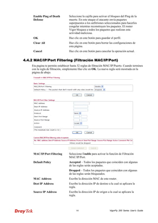 VigorFly 84 200 Series User’s Guide 
Enable Ping of Death Defense 
Seleccione la cajilla para activar el bloqueo del Ping de la muerte. En este ataque el atacante envía paquetes superpuestos a los anfitriones seleccionados para hacerlos congelar mientras reconstruyen los paquetes. El router Vigor bloquea a todos los paquetes que realizan esta actividad maliciosa. 
OK 
Haz clic en este botón para guardar el perfil. 
Clear All 
Haz clic en este botón para borrar las configuraciones de esta página. 
Cancel 
Haz clic en este botón para cancelar la operación actual. 
44..44..22 MMAACC//IIPP//PPoorrtt FFiilltteerriinngg ((FFiillttrraacciióónn MMAACC//IIPP//PPoorrtt)) 
Eta pagina te permite establecer hasta 32 reglas de filtración MAC/IP/Puerto. Cuando termines con la regla de filtración, simplemente Haz clic en OK. La nueva regla será mostrada en la página de abajo. 
MAC/IP/Port Filtering 
Seleccione Enable para activar la función de Filtración MAC/IP/Port. 
Default Policy 
Accepted – Todos los paquetes que coinciden con algunas de las reglas serán aceptadas. 
Dropped – Todos los paquetes que coinciden con algunas de las reglas serán bloqueados. 
MAC Address 
Escribe la dirección MAC de este router. 
Dest IP Address 
Escribe la dirección IP de destino a la cual se aplicara la regla. 
Source IP Address 
Escribe la dirección IP de origen a la cual se aplicara la regla.  