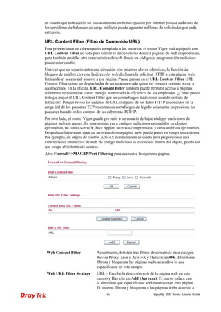 VigorFly 86 200 Series User’s Guide 
en cuenta que esta acción no causa demoras en tu navegación por internet porque cada uno de los servidores de balanceo de carga múltiple puede aguantar millones de solicitudes por cada categoría. 
UURRLL CCoonntteenntt FFiilltteerr ((FFiillttrroo ddee CCoonntteenniiddoo UURRLL)) 
Para proporcionar un ciberespacio apropiado a los usuarios, el router Vigor está equipado con URL Content Filter no solo para limitar el tráfico ilícito desde/a páginas de web inapropiadas, pero también prohíbe otra característica de web donde un código de programación maliciosa puede estar oculto. 
Una vez que un usuario entra una dirección con palabras claves ofensivas, la función de bloqueo de palabra clave de la dirección web declinara la solicitud HTTP a esta página web, limitando el acceso del usuario a esa página. Puede pensar en el URL Content Filter URL Content Filter como un despachador de un supermercado quien no venderá revistas porno a adolescentes. En la oficina, URL Content Filter también puede permitir acceso a páginas solamente relacionadas con el trabajo, aumentado la eficiencia de los empleados. ¿Como puede trabajar mejor el URL Content Filter que un contrafuegos tradicional cuando se trata de filtración? Porque revisa las cadenas de URL o alguno de los datos HTTP escondidos en la carga útil de los paquetes TCP mientras un cortafuegos de legado solamente inspecciona los paquetes basado en los campos de las cabeceras TCP/IP. 
Por otro lado, el router Vigor puede prevenir a un usuario de bajar códigos maliciosos de páginas web sin querer. Es muy común ver a códigos maliciosos escondidos en objetos ejecutables, tal como ActiveX, Java Applet, archivos comprimidos, y otros archivos ejecutables. Después de bajar estos tipos de archives de una página web, puede poner en riesgo a tu sistema. Por ejemplo, un objeto de control ActiveX normalmente es usado para proporcionar una característica interactiva de web. Si código malicioso es escondida dentro del objeto, pueda ser que ocupa el sistema del usuario. 
Abra Firewall>>MAC/IP/Port Filtering para acceder a la siguiente pagina. 
Web Content Filter 
Actualmente, Existen tres filtros de contenido para escoger. Revise Proxy, Java o ActiveX y Haz clic en OK. El sistema filtrara y bloqueara las páginas webs acuerdo a lo que especificaste en este campo. 
Web URL Filter Settings 
URL – Escribe la dirección web de la página web en este campo y Haz clic en Add (Agregar). El nuevo enlace con la dirección que especificaste será mostrado en esta página. El sistema filtrara y bloqueara a las páginas webs acuerdo a  