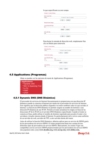 VigorFly 200 Series User’s Guide 87 
lo que especificaste en este campo. 
Para borrar la entrada de dirección web, simplemente Haz clic en Delete para removerla 
44..55 AApppplliiccaattiioonnss ((PPrrooggrraammaass)) 
Abajo se pueden ver las opciones de menú de Applications (Programas). 
44..55..11 DDyynnaammiicc DDNNSS ((DDNNSS DDiinnáámmiiccoo)) 
El proveedor de servicios de Internet frecuentemente te proporciona con una dirección IP dinámica cuando te conectas al Internet por medio de tu proveedor de servicios de Internet. Esto significa que la dirección pública asignada a tu router cambiara cada vez que accedes el Internet. La función de DNS Dinámico te permite asignar un nombre de dominio a una dirección IP dinámica de una WAN. Permite al router actualizar los mapas en línea de las direcciones IP de la WAN en el servidor DNS Dinámico especificado. Cuando el router se conecta en línea, podrá utilizar el nombre de dominio registrado para accede el router o los servidores virtuales internos desde el Internet. Es particularmente útil si sirves como anfitrión de un servidor de web, servidor de FTP, u otro servidor detrás del router. 
Antes de utilizar la función DNS Dinámico, deberías aplicar para un servicio de DDNS gratis de los proveedores de servicio DDNS. El router proporciona hasta tres cuentas de tres diferentes tipos de proveedores de servicio DDNS. Básicamente, los routers Vigor son compatibles con los servicios DDNS proporcionados por los proveedores de servicio DDNS más populares tales como www.dyndns.org, www.no-ip.com, www.dtdns.com,  