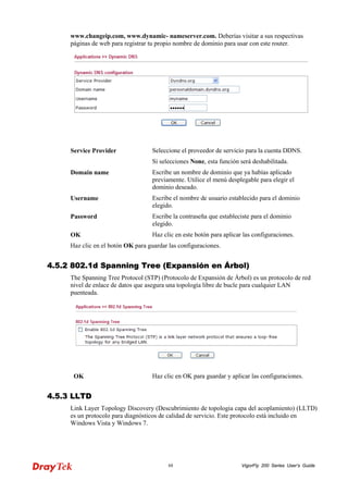 VigorFly 88 200 Series User’s Guide 
www.changeip.com, www.dynamic- nameserver.com. Deberías visitar a sus respectivas páginas de web para registrar tu propio nombre de dominio para usar con este router. 
Service Provider 
Seleccione el proveedor de servicio para la cuenta DDNS. 
Si selecciones None, esta función será deshabilitada. 
Domain name 
Escribe un nombre de dominio que ya habías aplicado previamente. Utilice el menú desplegable para elegir el dominio deseado. 
Username 
Escribe el nombre de usuario establecido para el dominio elegido. 
Password 
Escribe la contraseña que estableciste para el dominio elegido. 
OK 
Haz clic en este botón para aplicar las configuraciones. 
Haz clic en el botón OK para guardar las configuraciones. 
44..55..22 880022..11dd SSppaannnniinngg TTrreeee ((EExxppaannssiióónn eenn ÁÁrrbbooll)) 
The Spanning Tree Protocol (STP) (Protocolo de Expansión de Árbol) es un protocolo de red nivel de enlace de datos que asegura una topología libre de bucle para cualquier LAN puenteada. 
OK 
Haz clic en OK para guardar y aplicar las configuraciones. 
44..55..33 LLLLTTDD 
Link Layer Topology Discovery (Descubrimiento de topologia capa del acoplamiento) (LLTD) es un protocolo para diagnósticos de calidad de servicio. Este protocolo está incluido en Windows Vista y Windows 7.  
