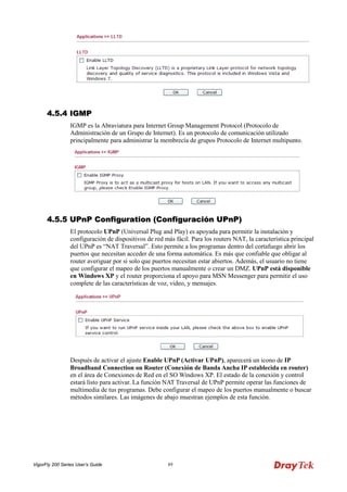 VigorFly 200 Series User’s Guide 89 
44..55..44 IIGGMMPP 
IGMP es la Abraviatura para Internet Group Management Protocol (Protocolo de Administración de un Grupo de Internet). Es un protocolo de comunicación utilizado principalmente para administrar la membrecía de grupos Protocolo de Internet multipunto. 
44..55..55 UUPPnnPP CCoonnffiigguurraattiioonn ((CCoonnffiigguurraacciióónn UUPPnnPP)) 
El protocolo UPnP (Universal Plug and Play) es apoyada para permitir la instalación y configuración de dispositivos de red más fácil. Para los routers NAT, la característica principal del UPnP es “NAT Traversal”. Esto permite a los programas dentro del cortafuego abrir los puertos que necesitan acceder de una forma automática. Es más que confiable que obligar al router averiguar por si solo que puertos necesitan estar abiertos. Además, el usuario no tiene que configurar el mapeo de los puertos manualmente o crear un DMZ. UPnP está disponible en Windows XP y el router proporciona el apoyo para MSN Messenger para permitir el uso complete de las características de voz, video, y mensajes. 
Después de activar el ajuste Enable UPnP (Activar UPnP), aparecerá un icono de IP Broadband Connection on Router (Conexión de Banda Ancha IP establecida en router) en el área de Conexiones de Red en el SO Windows XP. El estado de la conexión y control estará listo para activar. La función NAT Traversal de UPnP permite operar las funciones de multimedia de tus programas. Debe configurar el mapeo de los puertos manualmente o buscar métodos similares. Las imágenes de abajo muestran ejemplos de esta función.  