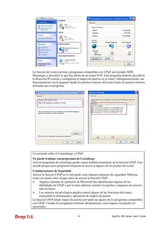 VigorFly 90 200 Series User’s Guide 
La función del router permite a programas compatibles con UPnP, por ejemplo MSN Messenger, a descubrir lo que hay detrás de un router NAT. Este programa también descubrirá la dirección IP externa y configurara el mapeo de puertos en el router. Subsiguientemente, tan funcionamiento envía paquetes desde los puertos externos del router hasta los puertos internos utilizados por el programa. 
Un recuerdo sobre el Contrafuego y UPnP 
No puede trabajar con programas de Cortafuego 
Activar programas de cortafuego puede causar malfuncionamiento de la función UPnP. Esto sucede porque estos programas bloquean el acceso a algunos de los puertos de la red. 
Consideraciones de Seguridad 
Activar la función UPnP en tu red puede crear algunas amenazas de seguridad. Deberías tomar en cuento estos riesgos antes de activar la función UPnP. 
 Algunos sistemas de operación de Microsoft han identificados algunas de las debilidades de UPnP y por lo tanto deberías instalar los parches y paquetes de servicio más recientes. 
 Los usuarios sin privilegios pueden control alguno de las funciones del router, incluyendo la eliminación y aplicación de mapeos de puerto. 
La función UPnP añade mapeo de puertos por parte de alguno de los programas compatibles con UPnP. Cuando los programas terminan abruptamente, estos mapeos no pueden ser removidos.  