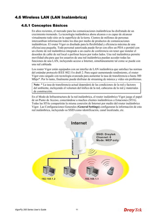 VigorFly 200 Series User’s Guide 91 
44..66 WWiirreelleessss LLAANN ((LLAANN IInnaalláámmbbrriiccaa)) 
44..66..11 CCoonncceeppttooss BBáássiiccooss 
En años recientes, el mercado para las comunicaciones inalámbricas ha disfrutado de un crecimiento tremendo. La tecnología inalámbrica ahora alcanza o es capaz de alcanzar virtualmente todo sitio en la superficie de la tierra. Cientos de millones de personas intercambian información todos los días por medio de productos de comunicaciones inalámbricas. El router Vigor es diseñado para la flexibilidad y eficiencia máxima de una oficina/casa pequeña. Todo personal autorizada puede llevar con ellos un PDA o portátil con un cliente de red inalámbrica integrado a un cuarto de conferencia sin tener que instalar el desorden de cable de red local o perforar hoyos por todos lados. Una red inalámbrica permite movilidad alta para que los usuarios de una red inalámbrica puedan acceder todas las funciones de una LAN, incluyendo acceso a Internet, simultáneamente tal como se puede con una red cableada 
Los router Vigor están equipados con un interfaz de LAN inalámbrica que satisface las normas del estándar protocolo IEEE 802.11n draft 2. Para seguir aumentando rendimiento, el router Vigor esta cargado con tecnología avanzada para aumentar la tasa de transferencia a hasta 300 Mbps*. Por lo tanto, finalmente puede disfrutar de streaming de música y video sin problemas. 
Note: * La tasa de transferencia actual dependerá de las condiciones de la red y factores del ambiente, incluyendo el volumen del tráfico de la red, cabeceras de la red y materiales de construcción. 
En el Modo de Infraestructura de la red inalámbrica, el router inalámbrico Vigor juega el papel de un Punto de Acceso, conectándose a muchos clientes inalámbricos o Estaciones (STA). Todas las STAs compartirán la misma conexión de Internet por medio del router inalámbrico Vigor. Las Configuraciones Generales (General Settings) configuraran la información de esta red inalámbrica, incluyendo su SSID como identificación, canal localizado, etc.  