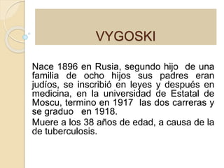 VYGOSKI 
Nace 1896 en Rusia, segundo hijo de una 
familia de ocho hijos sus padres eran 
judíos, se inscribió en leyes y después en 
medicina, en la universidad de Estatal de 
Moscu, termino en 1917 las dos carreras y 
se graduo en 1918. 
Muere a los 38 años de edad, a causa de la 
de tuberculosis. 
 